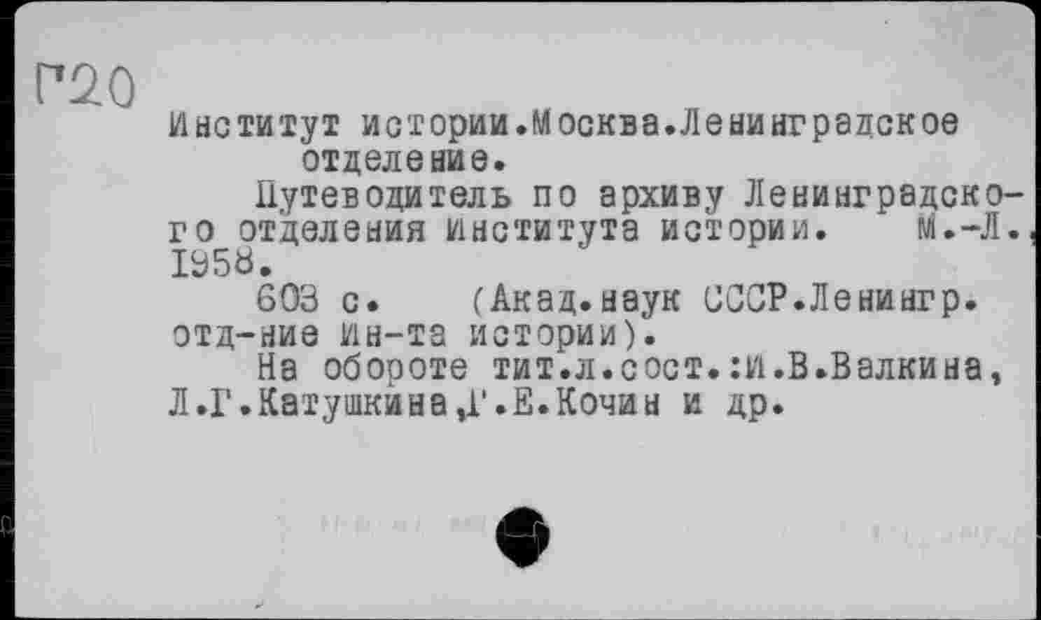 ﻿Г*20
Институт истории.Москва.Ленинградское отделение.
Путеводитель по архиву Ленинградского отделения института истории. М.-Л. I95Ö.
603 с. (Акад.наук СССР.Ленингр. отд-ние ин-та истории).
На обороте тит.л.сост.:и.В.Валкина, Л.Г.Катушкана Д'.Е.Кочан и др.